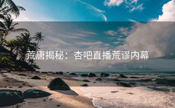 荒唐揭秘：杏吧直播荒谬内幕