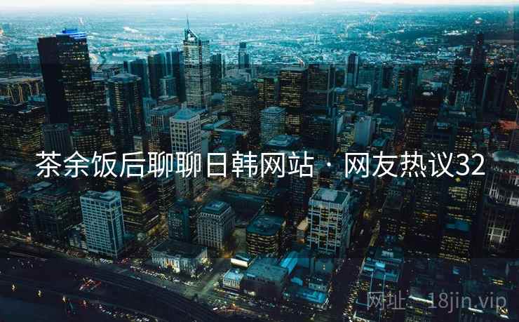 茶余饭后聊聊日韩网站 · 网友热议32